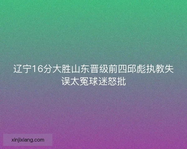 辽宁16分大胜山东晋级前四邱彪执教失误太冤球迷怒批