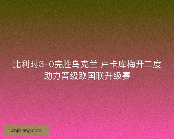 比利时3-0完胜乌克兰 卢卡库梅开二度助力晋级欧国联升级赛