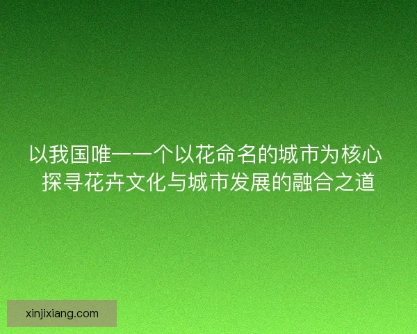 以我国唯一一个以花命名的城市为核心 探寻花卉文化与城市发展的融合之道