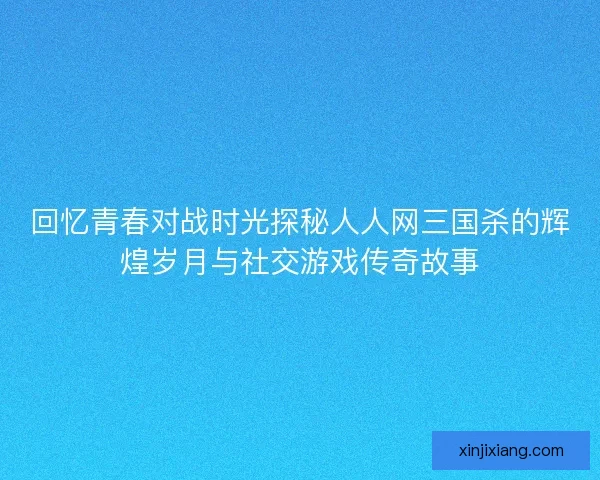回忆青春对战时光探秘人人网三国杀的辉煌岁月与社交游戏传奇故事