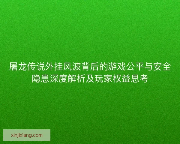 屠龙传说外挂风波背后的游戏公平与安全隐患深度解析及玩家权益思考