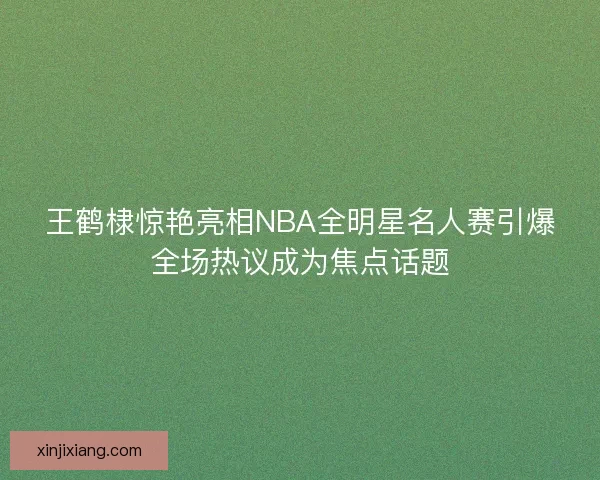 王鹤棣惊艳亮相NBA全明星名人赛引爆全场热议成为焦点话题