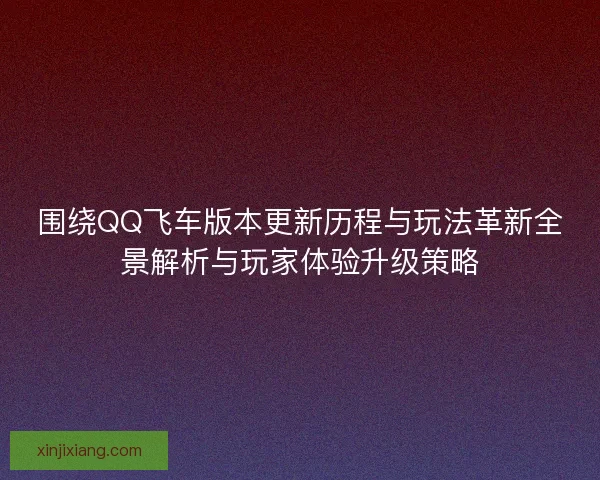 围绕QQ飞车版本更新历程与玩法革新全景解析与玩家体验升级策略