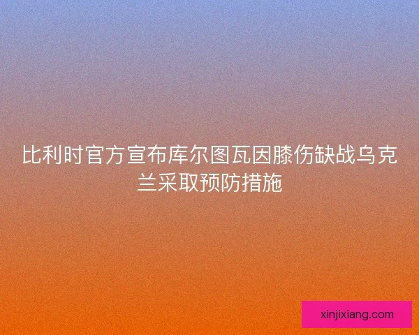 比利时官方宣布库尔图瓦因膝伤缺战乌克兰采取预防措施 比利时官方宣布库尔图瓦因膝伤缺战乌克兰采取预防措施