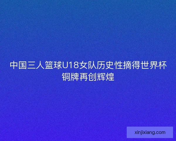 中国三人篮球U18女队历史性摘得世界杯铜牌再创辉煌 中国三人篮球U18女队历史性摘得世界杯铜牌再创辉煌