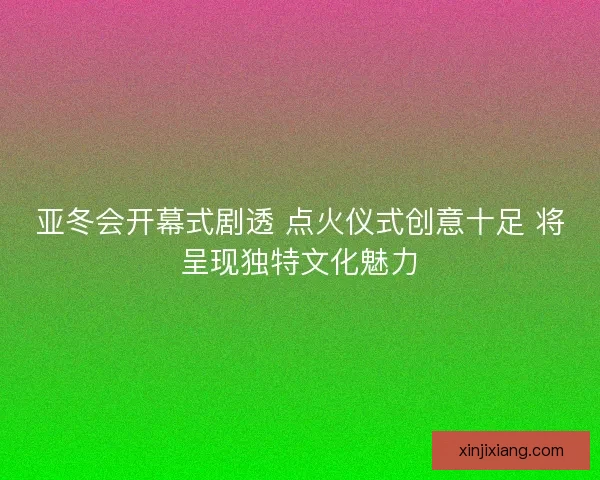 亚冬会开幕式剧透 点火仪式创意十足 将呈现独特文化魅力