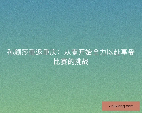 孙颖莎重返重庆：从零开始全力以赴享受比赛的挑战