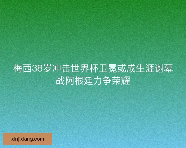 梅西38岁冲击世界杯卫冕或成生涯谢幕战阿根廷力争荣耀 梅西38岁冲击世界杯卫冕或成生涯谢幕战阿根廷力争荣耀
