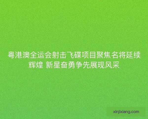 粤港澳全运会射击飞碟项目聚焦名将延续辉煌 新星奋勇争先展现风采