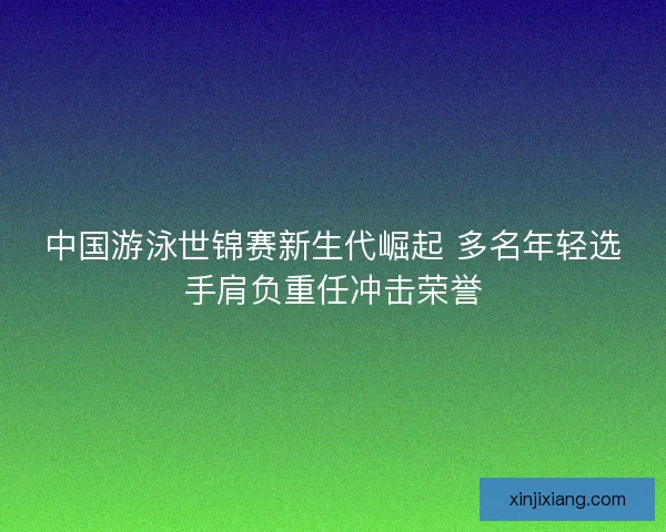 中国游泳世锦赛新生代崛起 多名年轻选手肩负重任冲击荣誉 中国游泳世锦赛新生代崛起 多名年轻选手肩负重任冲击荣誉