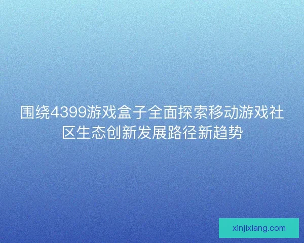 围绕4399游戏盒子全面探索移动游戏社区生态创新发展路径新趋势