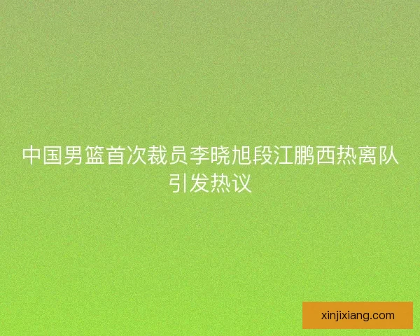 中国男篮首次裁员李晓旭段江鹏西热离队引发热议 中国男篮首次裁员李晓旭段江鹏西热离队引发热议