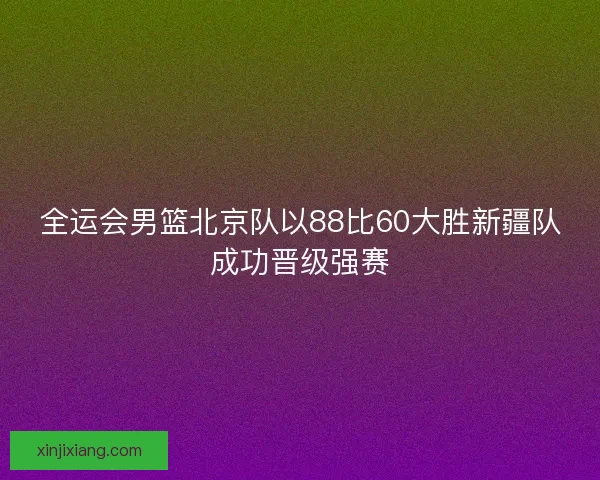 全运会男篮北京队以88比60大胜新疆队成功晋级强赛 全运会男篮北京队以88比60大胜新疆队成功晋级强赛