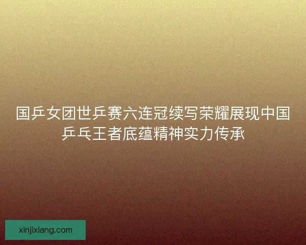 国乒女团世乒赛六连冠续写荣耀展现中国乒乓王者底蕴精神实力传承