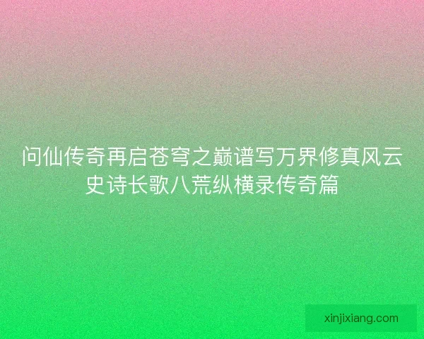 问仙传奇再启苍穹之巅谱写万界修真风云史诗长歌八荒纵横录传奇篇 问仙传奇再启苍穹之巅谱写万界修真风云史诗长歌八荒纵横录传奇篇