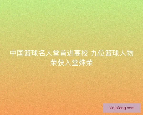 中国篮球名人堂首进高校 九位篮球人物荣获入堂殊荣