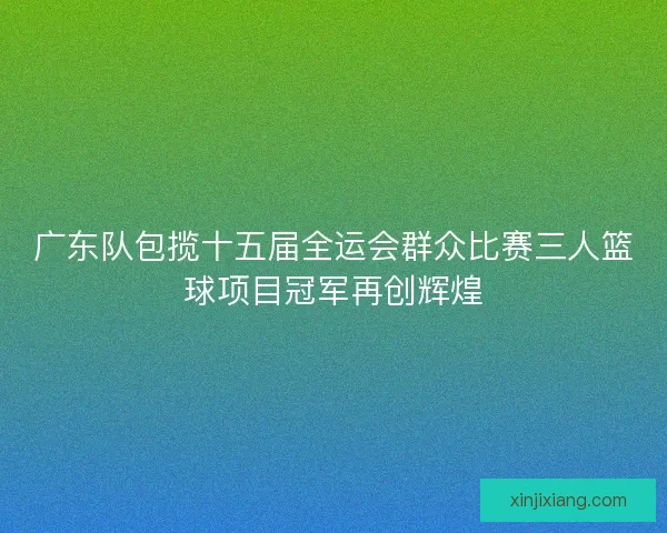 广东队包揽十五届全运会群众比赛三人篮球项目冠军再创辉煌